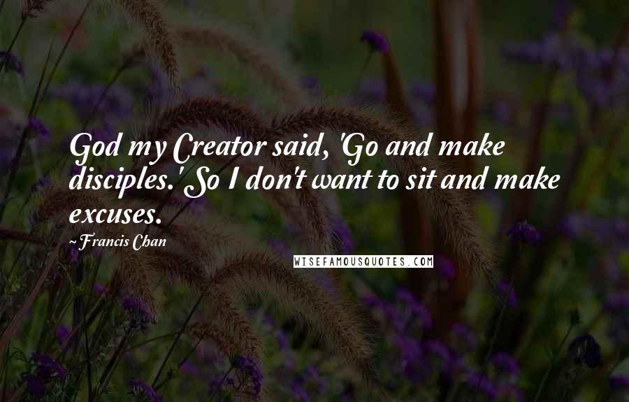 Francis Chan Quotes: God my Creator said, 'Go and make disciples.' So I don't want to sit and make excuses.