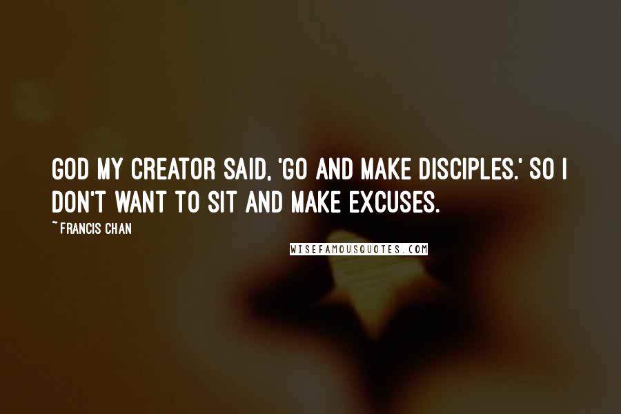 Francis Chan Quotes: God my Creator said, 'Go and make disciples.' So I don't want to sit and make excuses.