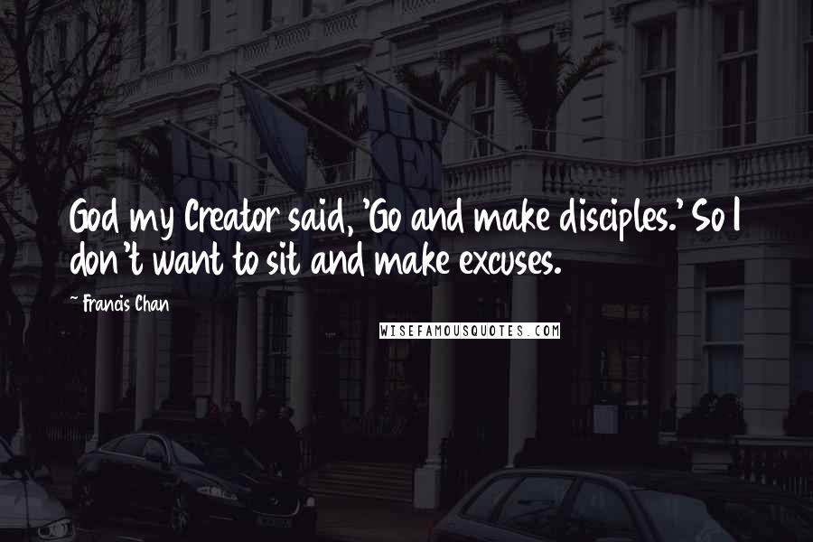 Francis Chan Quotes: God my Creator said, 'Go and make disciples.' So I don't want to sit and make excuses.