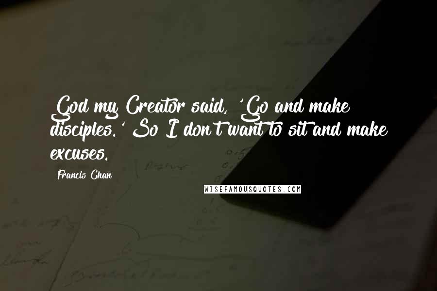 Francis Chan Quotes: God my Creator said, 'Go and make disciples.' So I don't want to sit and make excuses.