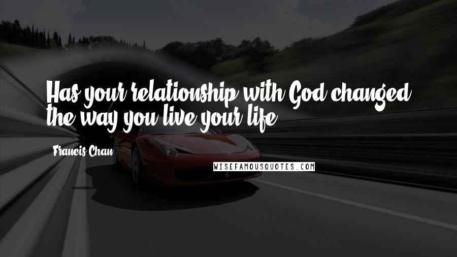 Francis Chan Quotes: Has your relationship with God changed the way you live your life?