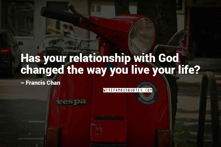 Francis Chan Quotes: Has your relationship with God changed the way you live your life?