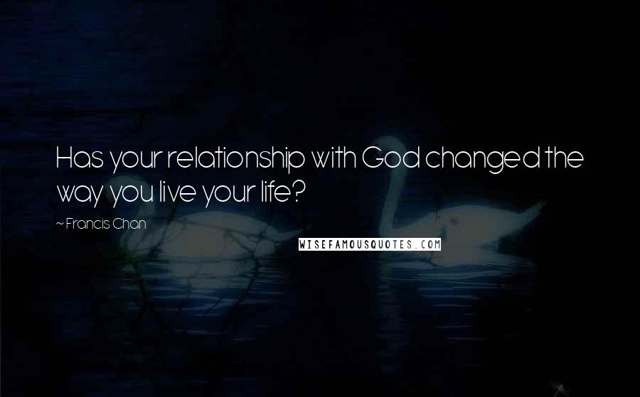 Francis Chan Quotes: Has your relationship with God changed the way you live your life?