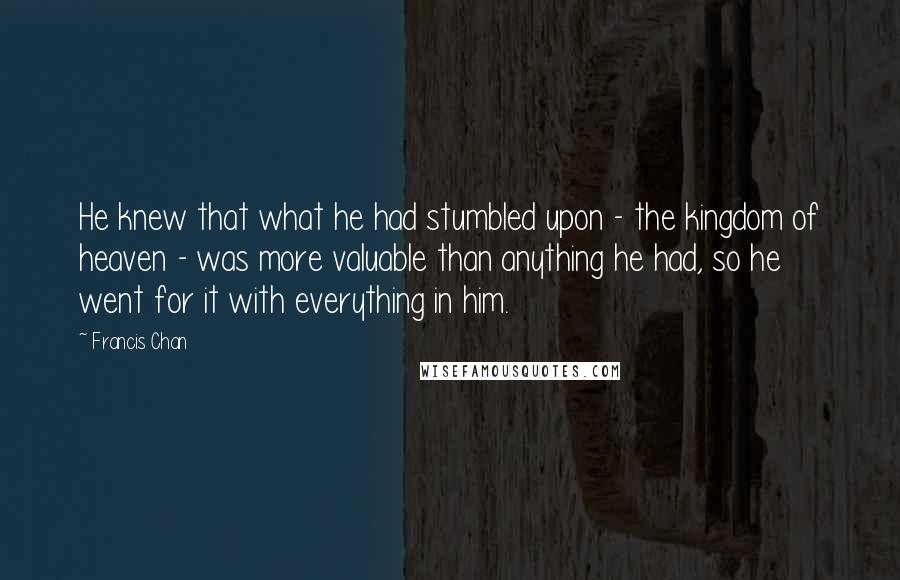 Francis Chan Quotes: He knew that what he had stumbled upon - the kingdom of heaven - was more valuable than anything he had, so he went for it with everything in him.