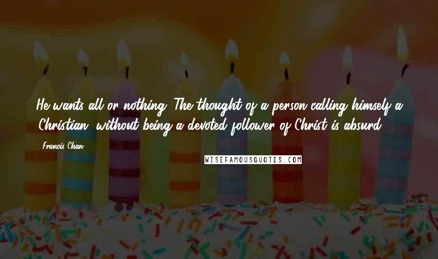 Francis Chan Quotes: He wants all or nothing. The thought of a person calling himself a 'Christian' without being a devoted follower of Christ is absurd.