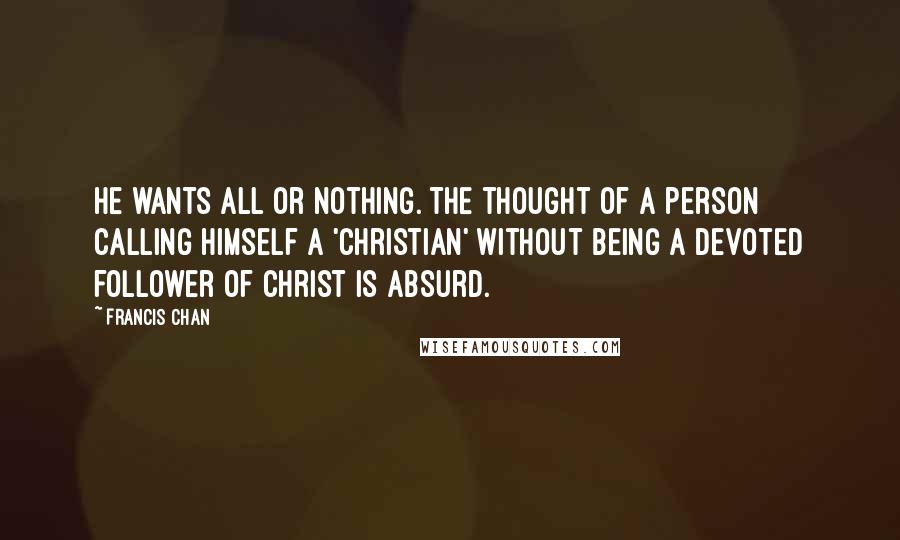 Francis Chan Quotes: He wants all or nothing. The thought of a person calling himself a 'Christian' without being a devoted follower of Christ is absurd.