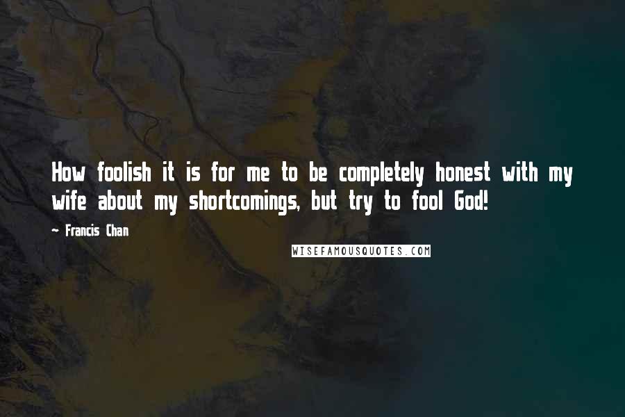 Francis Chan Quotes: How foolish it is for me to be completely honest with my wife about my shortcomings, but try to fool God!