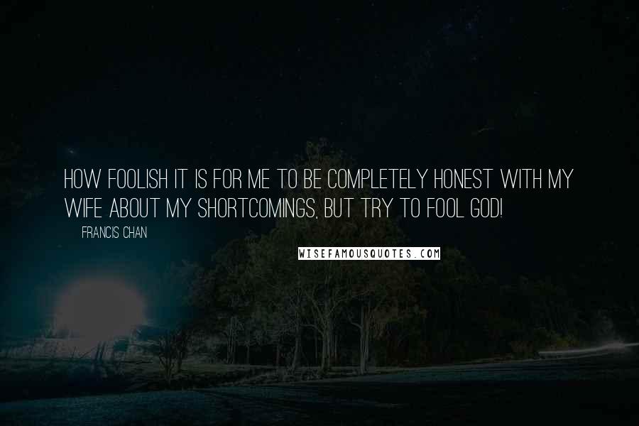 Francis Chan Quotes: How foolish it is for me to be completely honest with my wife about my shortcomings, but try to fool God!