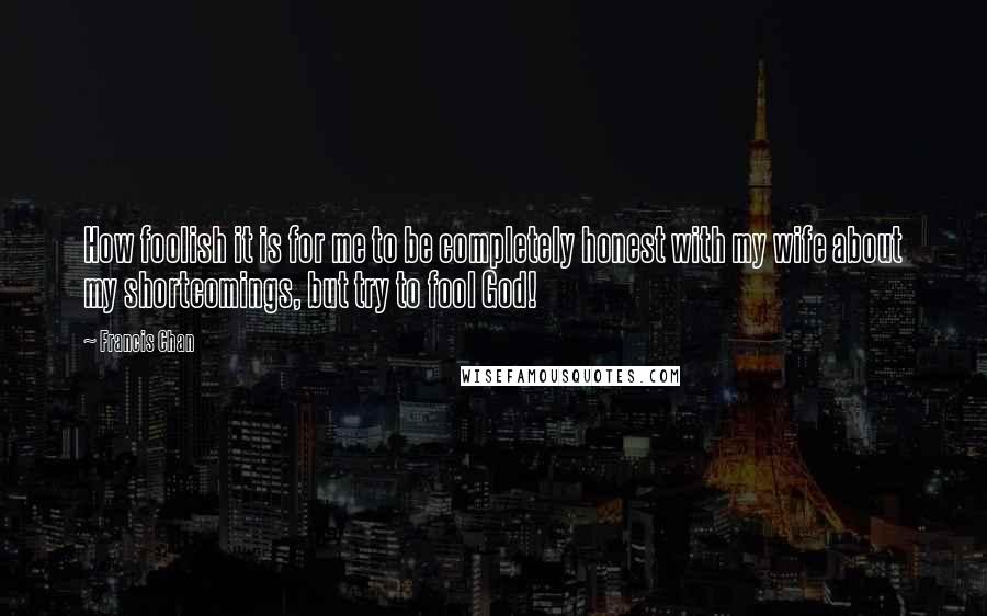 Francis Chan Quotes: How foolish it is for me to be completely honest with my wife about my shortcomings, but try to fool God!