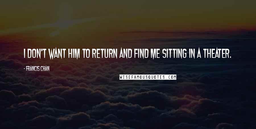 Francis Chan Quotes: I don't want Him to return and find me sitting in a theater.