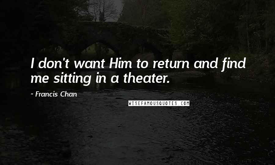 Francis Chan Quotes: I don't want Him to return and find me sitting in a theater.