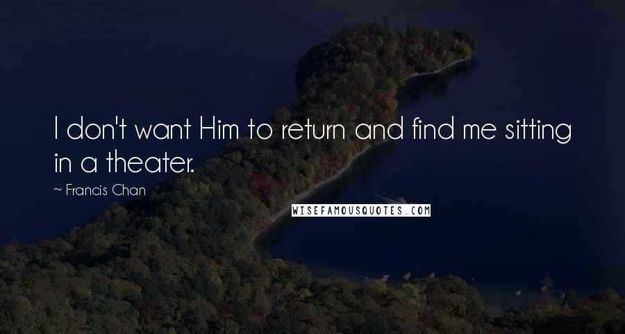 Francis Chan Quotes: I don't want Him to return and find me sitting in a theater.