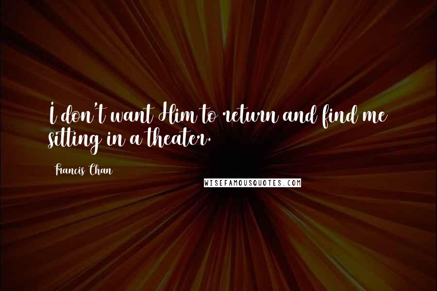 Francis Chan Quotes: I don't want Him to return and find me sitting in a theater.