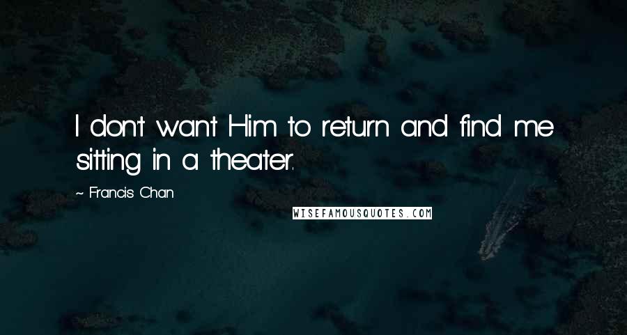 Francis Chan Quotes: I don't want Him to return and find me sitting in a theater.