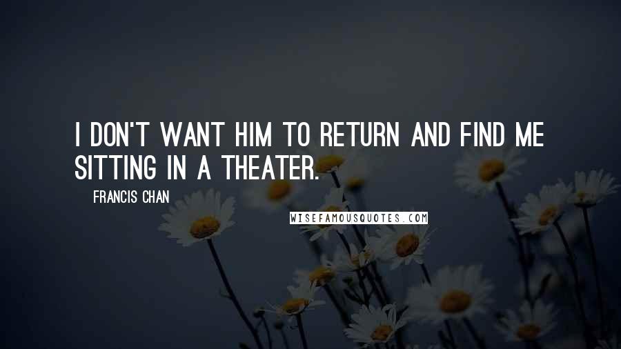 Francis Chan Quotes: I don't want Him to return and find me sitting in a theater.