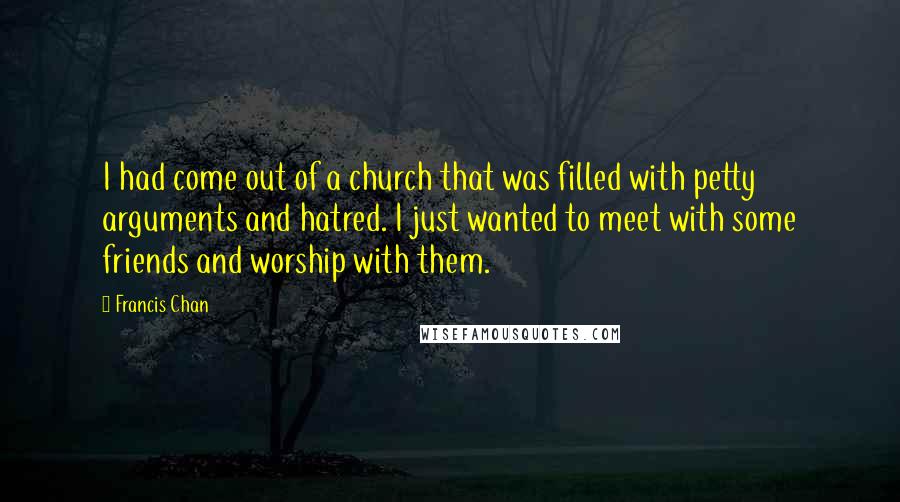 Francis Chan Quotes: I had come out of a church that was filled with petty arguments and hatred. I just wanted to meet with some friends and worship with them.