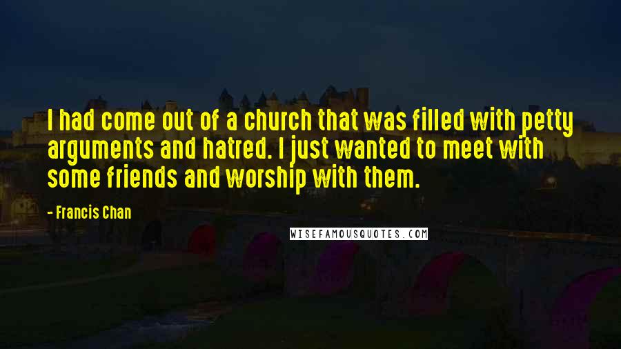 Francis Chan Quotes: I had come out of a church that was filled with petty arguments and hatred. I just wanted to meet with some friends and worship with them.