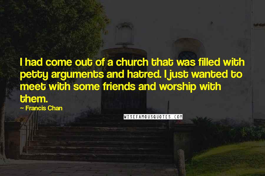 Francis Chan Quotes: I had come out of a church that was filled with petty arguments and hatred. I just wanted to meet with some friends and worship with them.