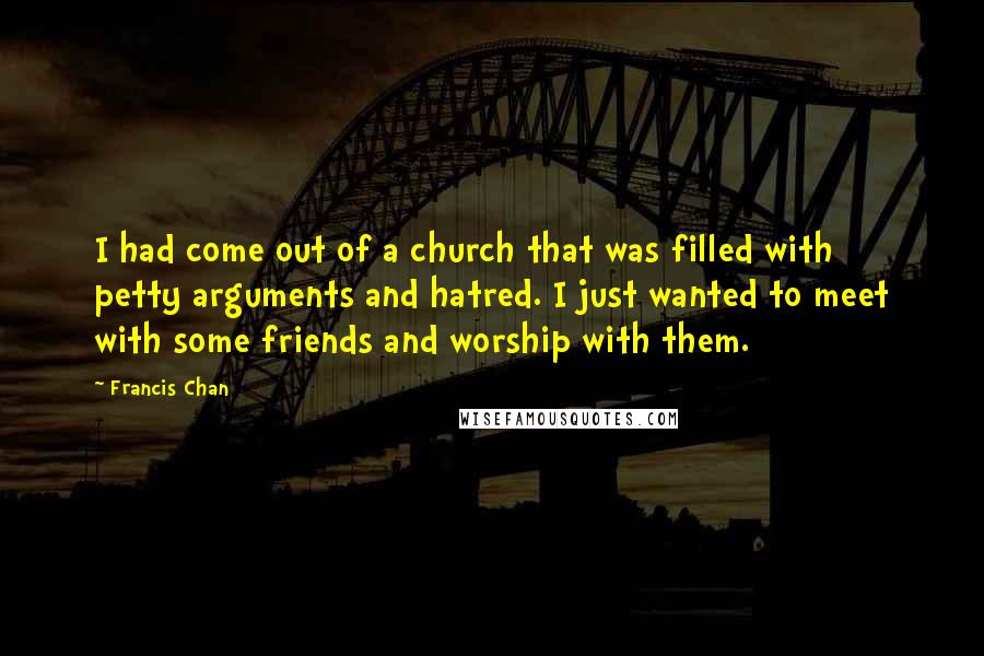 Francis Chan Quotes: I had come out of a church that was filled with petty arguments and hatred. I just wanted to meet with some friends and worship with them.