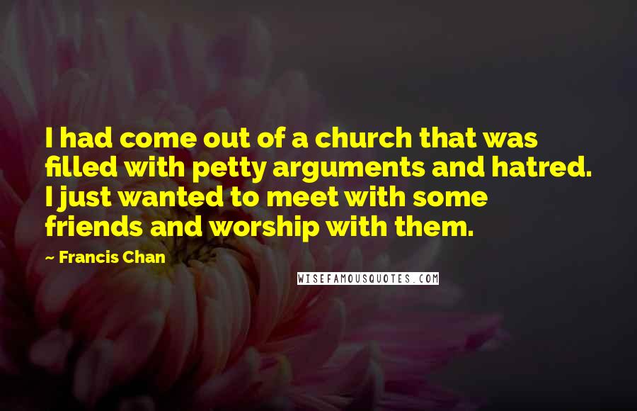 Francis Chan Quotes: I had come out of a church that was filled with petty arguments and hatred. I just wanted to meet with some friends and worship with them.