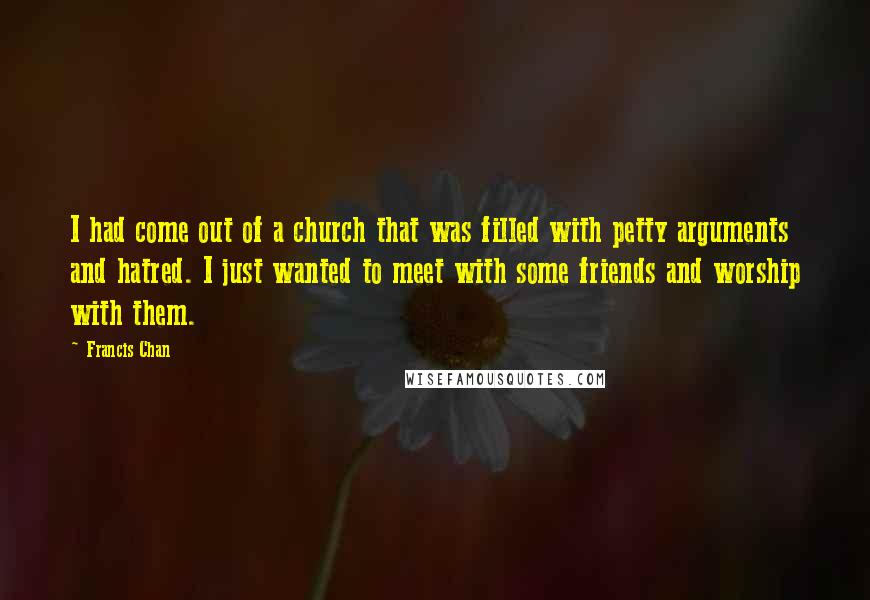 Francis Chan Quotes: I had come out of a church that was filled with petty arguments and hatred. I just wanted to meet with some friends and worship with them.