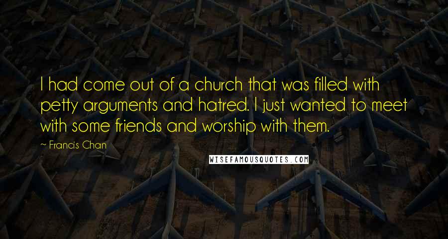 Francis Chan Quotes: I had come out of a church that was filled with petty arguments and hatred. I just wanted to meet with some friends and worship with them.