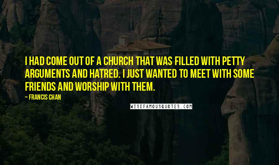 Francis Chan Quotes: I had come out of a church that was filled with petty arguments and hatred. I just wanted to meet with some friends and worship with them.