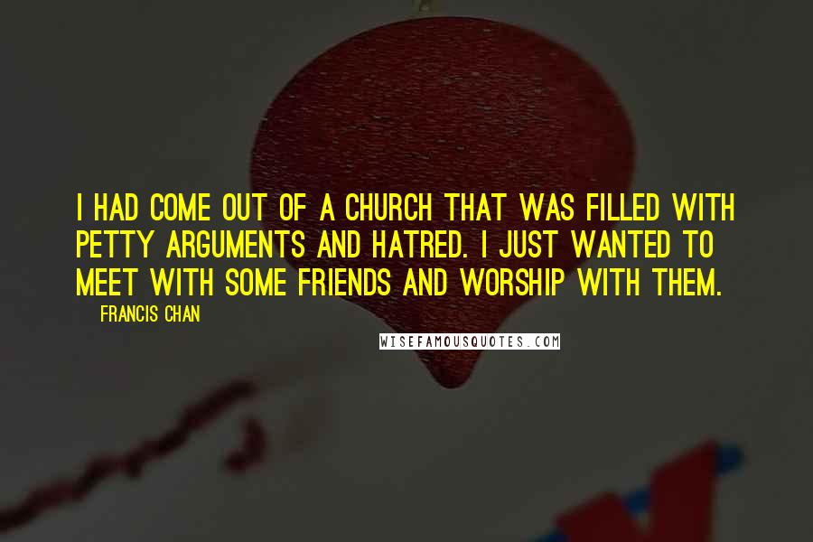 Francis Chan Quotes: I had come out of a church that was filled with petty arguments and hatred. I just wanted to meet with some friends and worship with them.