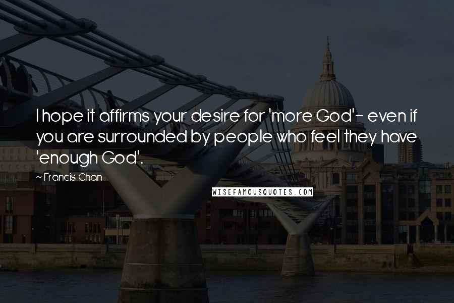 Francis Chan Quotes: I hope it affirms your desire for 'more God'- even if you are surrounded by people who feel they have 'enough God'.