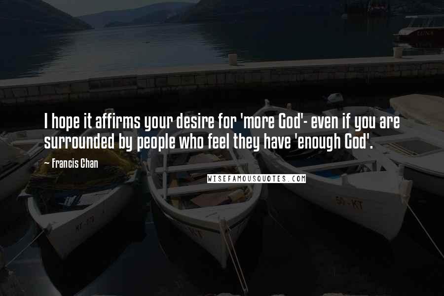 Francis Chan Quotes: I hope it affirms your desire for 'more God'- even if you are surrounded by people who feel they have 'enough God'.