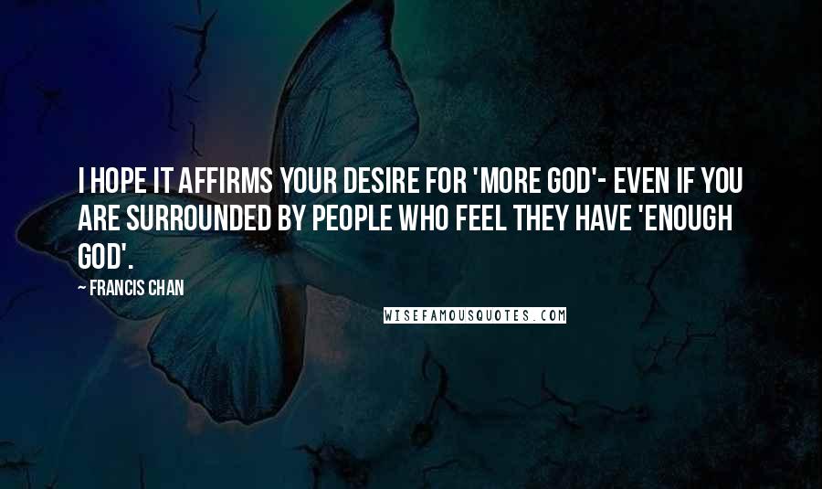 Francis Chan Quotes: I hope it affirms your desire for 'more God'- even if you are surrounded by people who feel they have 'enough God'.