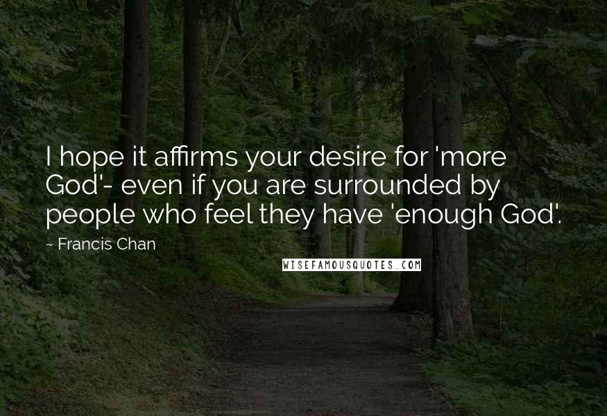 Francis Chan Quotes: I hope it affirms your desire for 'more God'- even if you are surrounded by people who feel they have 'enough God'.