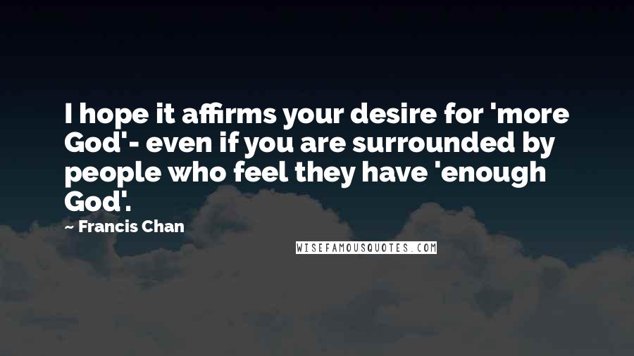 Francis Chan Quotes: I hope it affirms your desire for 'more God'- even if you are surrounded by people who feel they have 'enough God'.