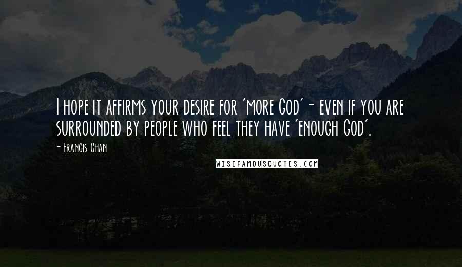 Francis Chan Quotes: I hope it affirms your desire for 'more God'- even if you are surrounded by people who feel they have 'enough God'.