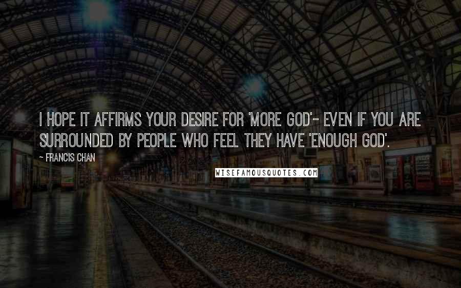 Francis Chan Quotes: I hope it affirms your desire for 'more God'- even if you are surrounded by people who feel they have 'enough God'.