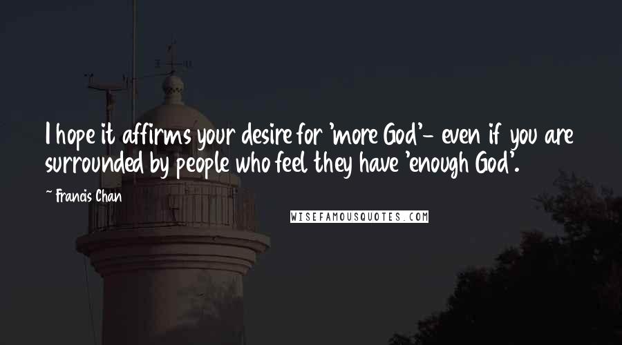 Francis Chan Quotes: I hope it affirms your desire for 'more God'- even if you are surrounded by people who feel they have 'enough God'.