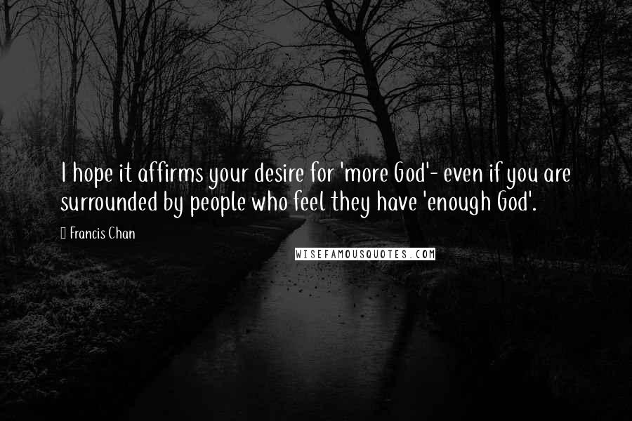 Francis Chan Quotes: I hope it affirms your desire for 'more God'- even if you are surrounded by people who feel they have 'enough God'.