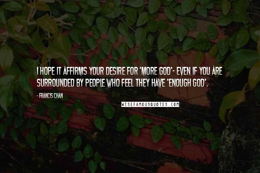 Francis Chan Quotes: I hope it affirms your desire for 'more God'- even if you are surrounded by people who feel they have 'enough God'.