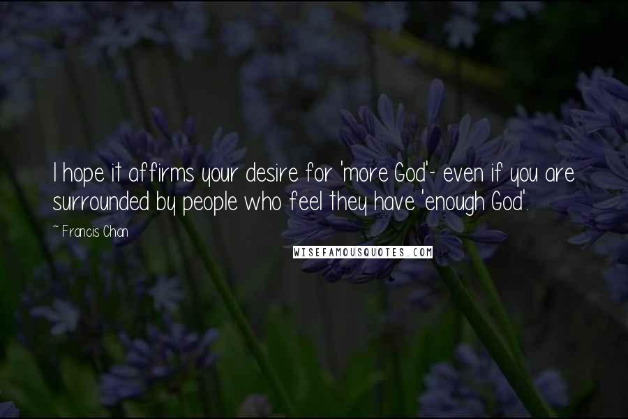 Francis Chan Quotes: I hope it affirms your desire for 'more God'- even if you are surrounded by people who feel they have 'enough God'.