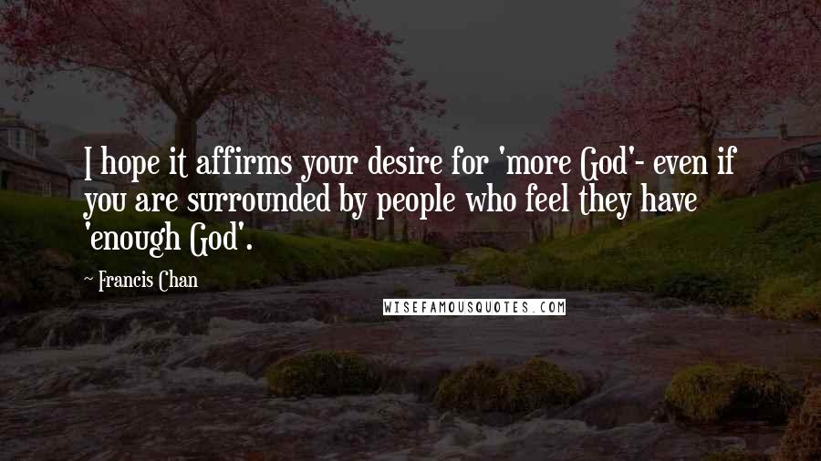 Francis Chan Quotes: I hope it affirms your desire for 'more God'- even if you are surrounded by people who feel they have 'enough God'.