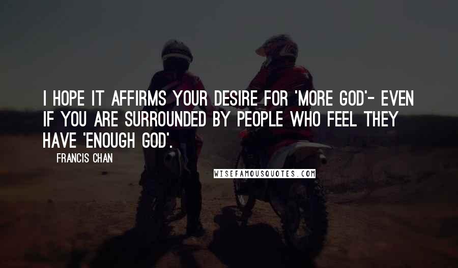 Francis Chan Quotes: I hope it affirms your desire for 'more God'- even if you are surrounded by people who feel they have 'enough God'.