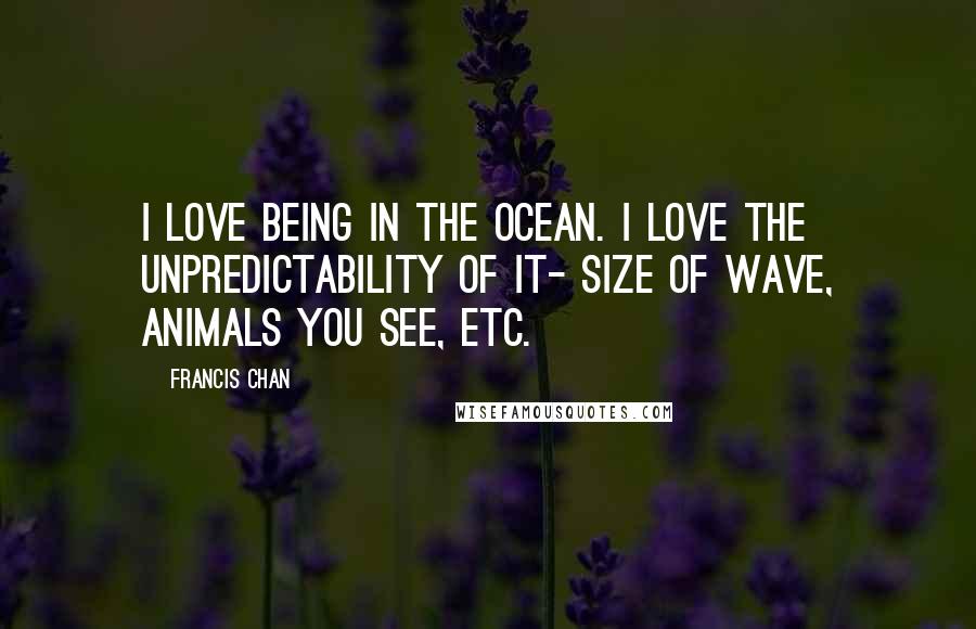 Francis Chan Quotes: I love being in the ocean. I love the unpredictability of it- size of wave, animals you see, etc.