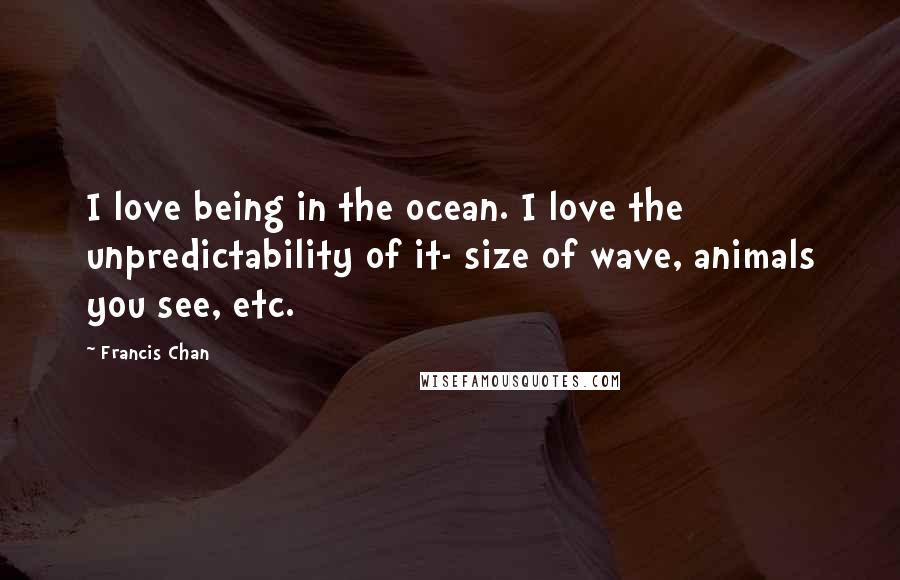 Francis Chan Quotes: I love being in the ocean. I love the unpredictability of it- size of wave, animals you see, etc.