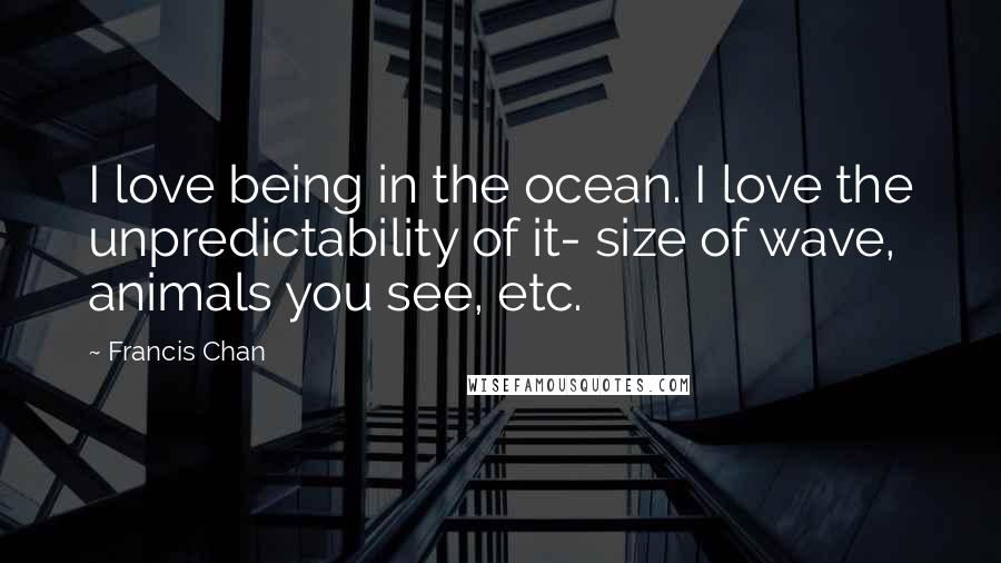Francis Chan Quotes: I love being in the ocean. I love the unpredictability of it- size of wave, animals you see, etc.