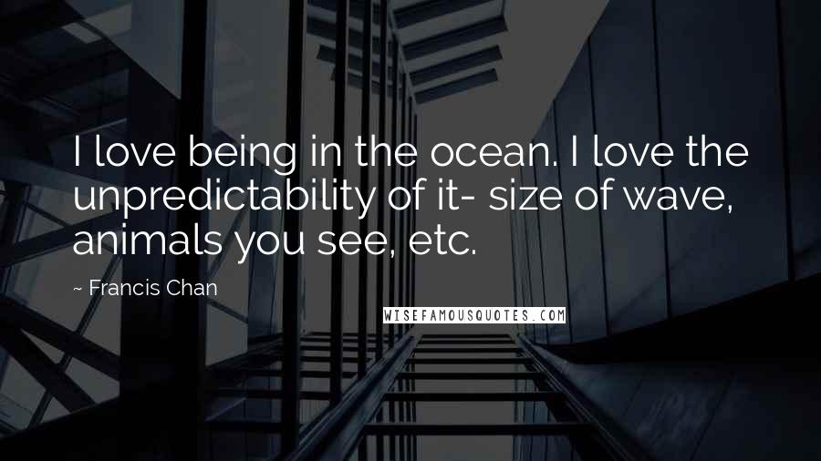 Francis Chan Quotes: I love being in the ocean. I love the unpredictability of it- size of wave, animals you see, etc.