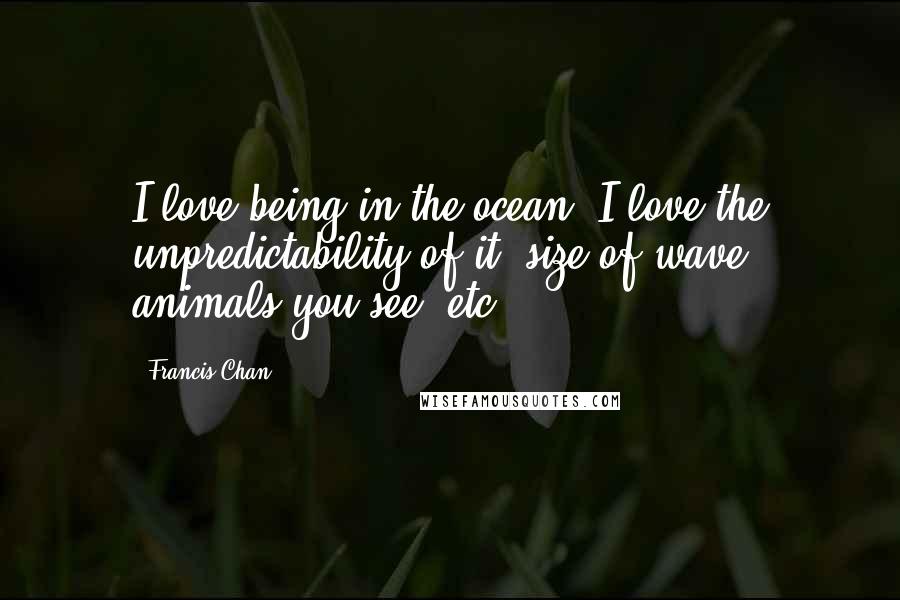 Francis Chan Quotes: I love being in the ocean. I love the unpredictability of it- size of wave, animals you see, etc.