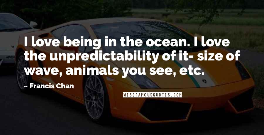 Francis Chan Quotes: I love being in the ocean. I love the unpredictability of it- size of wave, animals you see, etc.