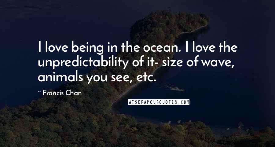 Francis Chan Quotes: I love being in the ocean. I love the unpredictability of it- size of wave, animals you see, etc.