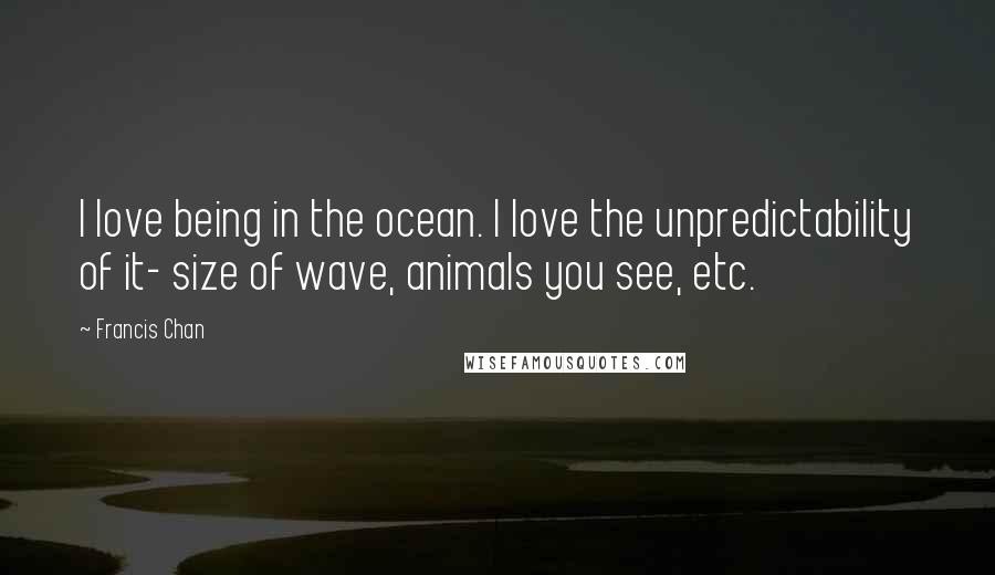 Francis Chan Quotes: I love being in the ocean. I love the unpredictability of it- size of wave, animals you see, etc.