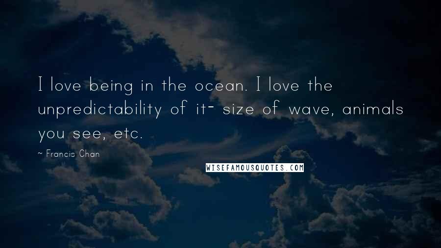 Francis Chan Quotes: I love being in the ocean. I love the unpredictability of it- size of wave, animals you see, etc.